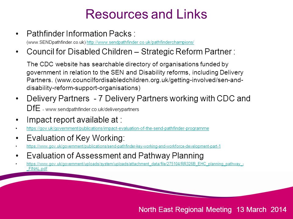 North East Regional Meeting 13 March 2014 Resources and Links Pathfinder Information Packs : (    Council for Disabled Children – Strategic Reform Partner : The CDC website has searchable directory of organisations funded by government in relation to the SEN and Disability reforms, including Delivery Partners.