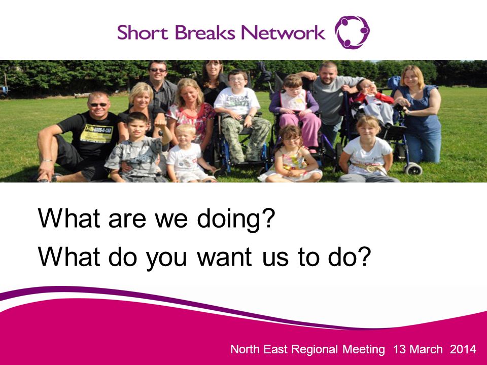 North East Regional Meeting 13 March 2014 What are we doing What do you want us to do