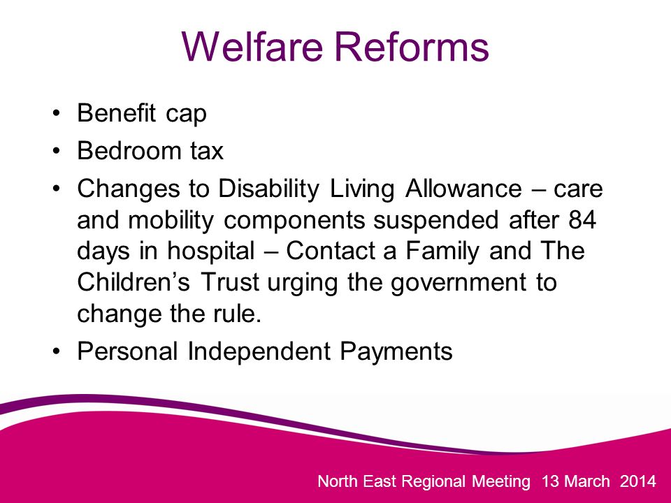 North East Regional Meeting 13 March 2014 Welfare Reforms Benefit cap Bedroom tax Changes to Disability Living Allowance – care and mobility components suspended after 84 days in hospital – Contact a Family and The Children’s Trust urging the government to change the rule.