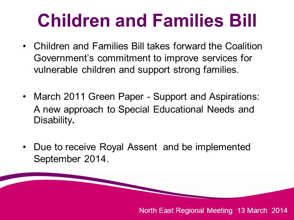 North East Regional Meeting 13 March 2014 Children and Families Bill Children and Families Bill takes forward the Coalition Government’s commitment to improve services for vulnerable children and support strong families.