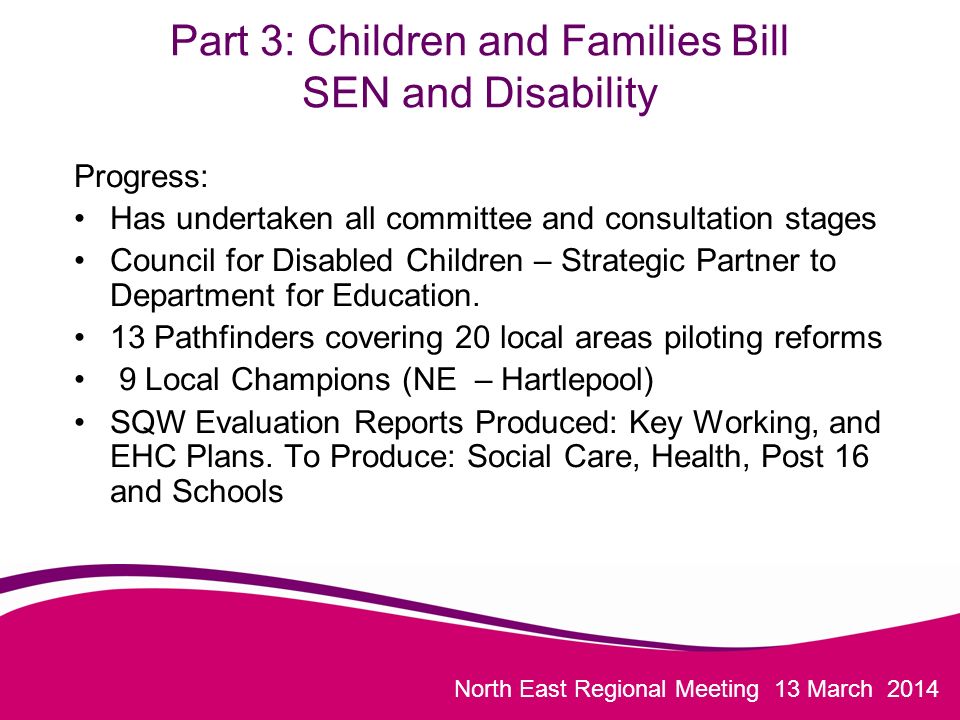 North East Regional Meeting 13 March 2014 Part 3: Children and Families Bill SEN and Disability Progress: Has undertaken all committee and consultation stages Council for Disabled Children – Strategic Partner to Department for Education.