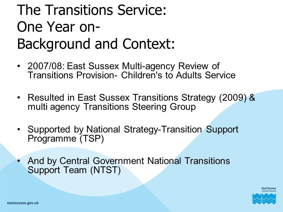The Transitions Service: One Year on- Background and Context: 2007/08: East Sussex Multi-agency Review of Transitions Provision- Children s to Adults Service Resulted in East Sussex Transitions Strategy (2009) & multi agency Transitions Steering Group Supported by National Strategy-Transition Support Programme (TSP) And by Central Government National Transitions Support Team (NTST)