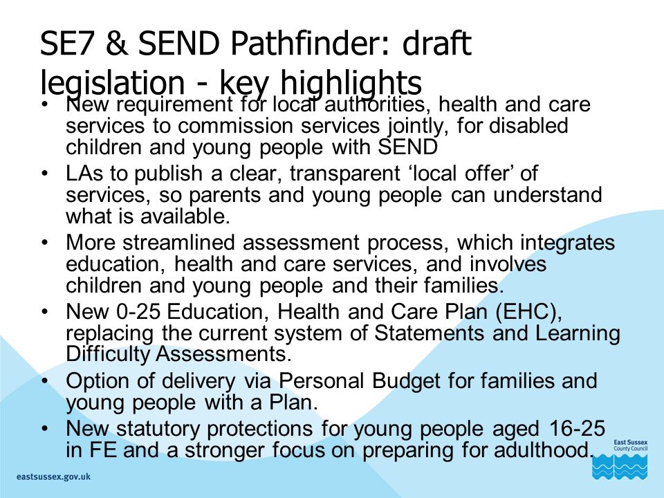 SE7 & SEND Pathfinder: draft legislation - key highlights New requirement for local authorities, health and care services to commission services jointly, for disabled children and young people with SEND LAs to publish a clear, transparent ‘local offer’ of services, so parents and young people can understand what is available.