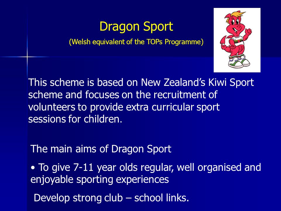 Dragon Sport (Welsh equivalent of the TOPs Programme) This scheme is based on New Zealand’s Kiwi Sport scheme and focuses on the recruitment of volunteers to provide extra curricular sport sessions for children.