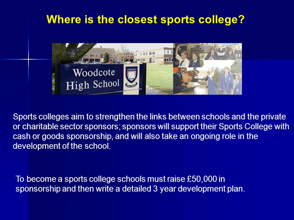 Sports colleges aim to strengthen the links between schools and the private or charitable sector sponsors; sponsors will support their Sports College with cash or goods sponsorship, and will also take an ongoing role in the development of the school.