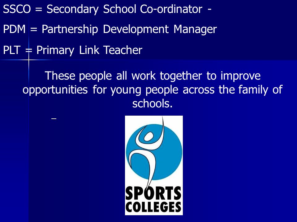 SSCO = Secondary School Co-ordinator - PDM = Partnership Development Manager PLT = Primary Link Teacher These people all work together to improve opportunities for young people across the family of schools.
