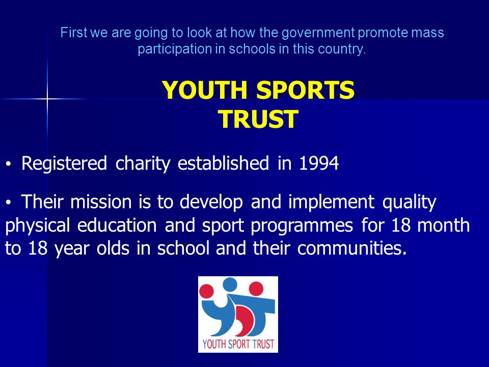 YOUTH SPORTS TRUST Registered charity established in 1994 Their mission is to develop and implement quality physical education and sport programmes for 18 month to 18 year olds in school and their communities.