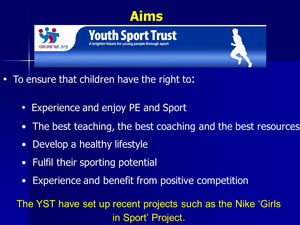 Aims To ensure that children have the right to : Experience and enjoy PE and Sport The best teaching, the best coaching and the best resources Develop a healthy lifestyle Fulfil their sporting potential Experience and benefit from positive competition The YST have set up recent projects such as the Nike ‘Girls in Sport’ Project.