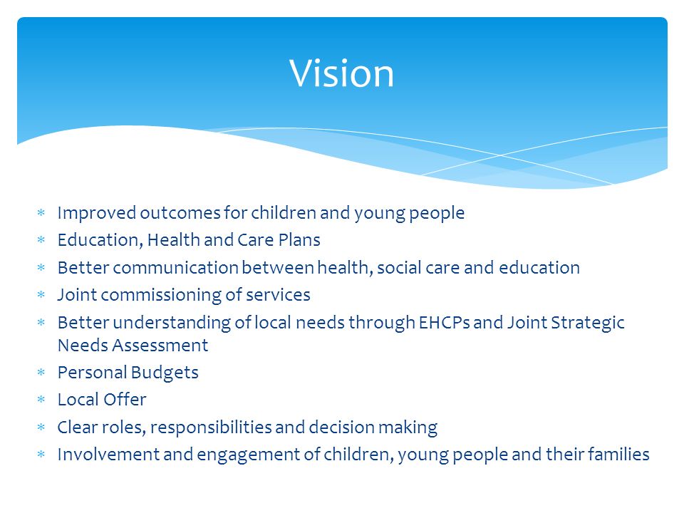Vision  Improved outcomes for children and young people  Education, Health and Care Plans  Better communication between health, social care and education  Joint commissioning of services  Better understanding of local needs through EHCPs and Joint Strategic Needs Assessment  Personal Budgets  Local Offer  Clear roles, responsibilities and decision making  Involvement and engagement of children, young people and their families