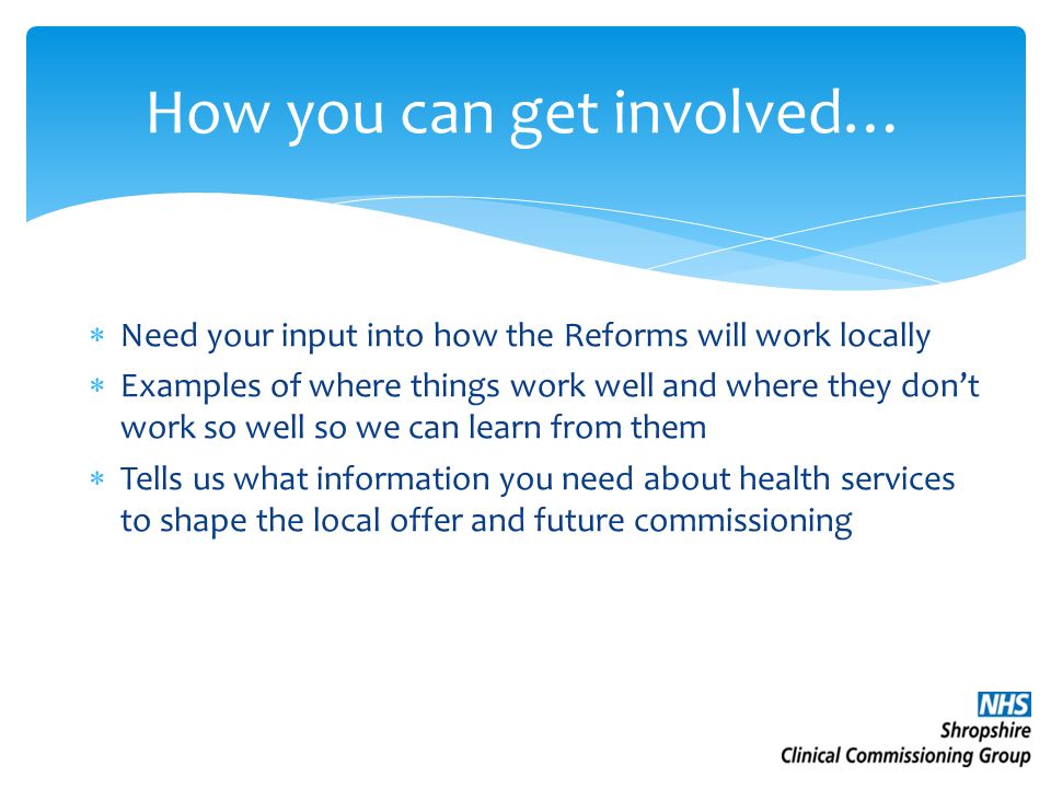 How you can get involved…  Need your input into how the Reforms will work locally  Examples of where things work well and where they don’t work so well so we can learn from them  Tells us what information you need about health services to shape the local offer and future commissioning