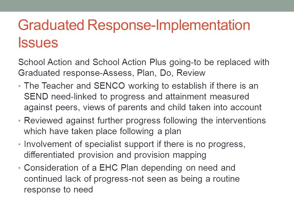 Graduated Response-Implementation Issues School Action and School Action Plus going-to be replaced with Graduated response-Assess, Plan, Do, Review The Teacher and SENCO working to establish if there is an SEND need-linked to progress and attainment measured against peers, views of parents and child taken into account Reviewed against further progress following the interventions which have taken place following a plan Involvement of specialist support if there is no progress, differentiated provision and provision mapping Consideration of a EHC Plan depending on need and continued lack of progress-not seen as being a routine response to need