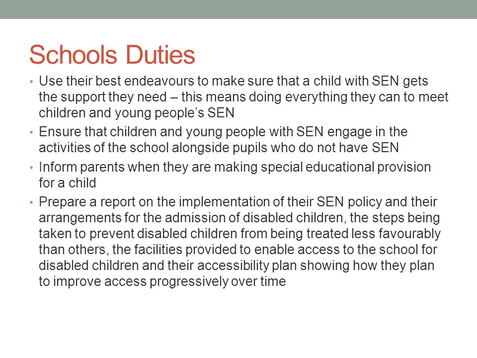 Schools Duties Use their best endeavours to make sure that a child with SEN gets the support they need – this means doing everything they can to meet children and young people’s SEN Ensure that children and young people with SEN engage in the activities of the school alongside pupils who do not have SEN Inform parents when they are making special educational provision for a child Prepare a report on the implementation of their SEN policy and their arrangements for the admission of disabled children, the steps being taken to prevent disabled children from being treated less favourably than others, the facilities provided to enable access to the school for disabled children and their accessibility plan showing how they plan to improve access progressively over time