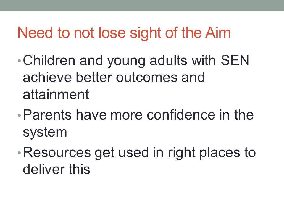 Need to not lose sight of the Aim Children and young adults with SEN achieve better outcomes and attainment Parents have more confidence in the system Resources get used in right places to deliver this