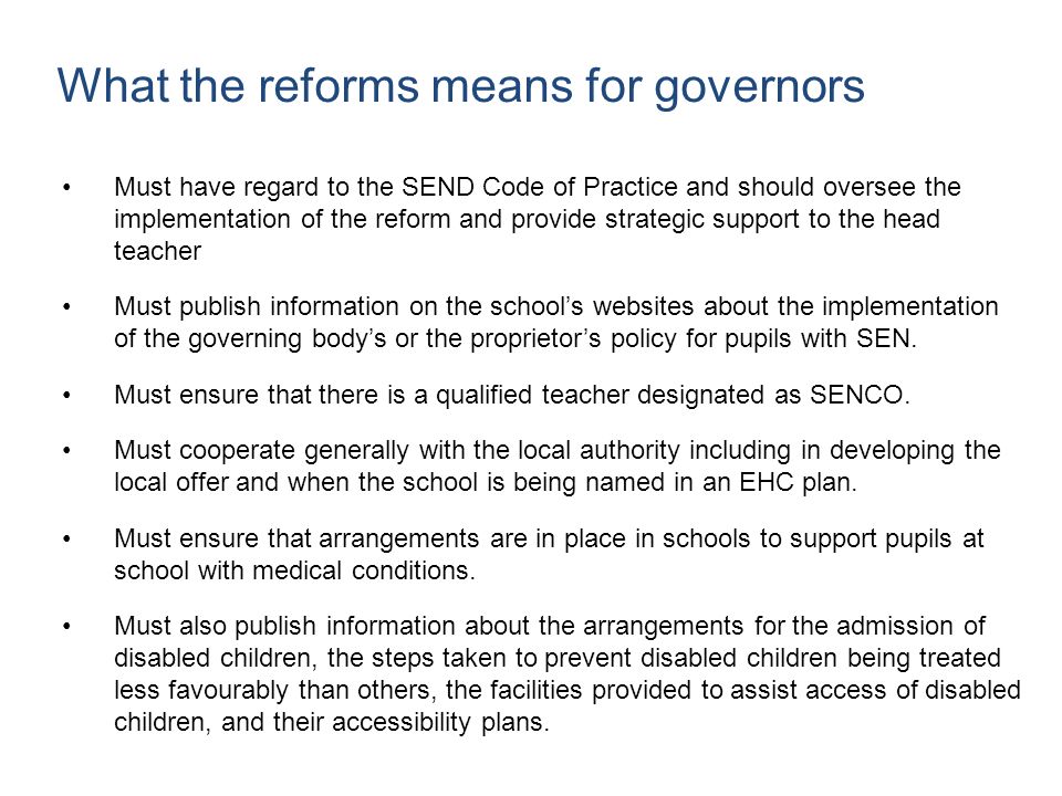 What the reforms means for governors Must have regard to the SEND Code of Practice and should oversee the implementation of the reform and provide strategic support to the head teacher Must publish information on the school’s websites about the implementation of the governing body’s or the proprietor’s policy for pupils with SEN.