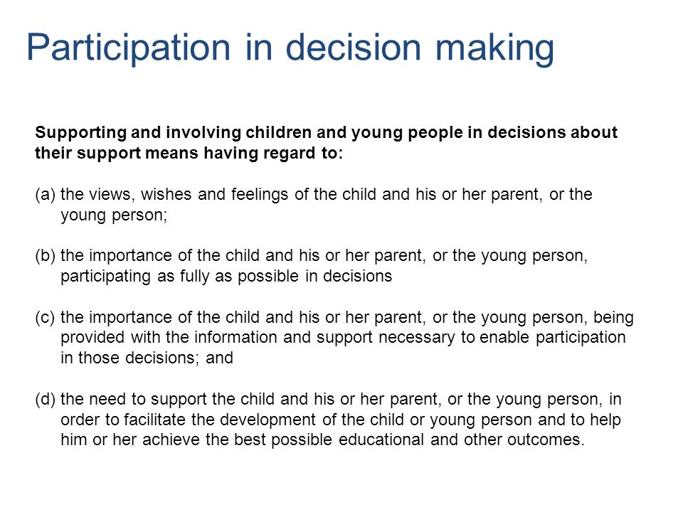 Supporting and involving children and young people in decisions about their support means having regard to: (a)the views, wishes and feelings of the child and his or her parent, or the young person; (b)the importance of the child and his or her parent, or the young person, participating as fully as possible in decisions (c)the importance of the child and his or her parent, or the young person, being provided with the information and support necessary to enable participation in those decisions; and (d)the need to support the child and his or her parent, or the young person, in order to facilitate the development of the child or young person and to help him or her achieve the best possible educational and other outcomes.