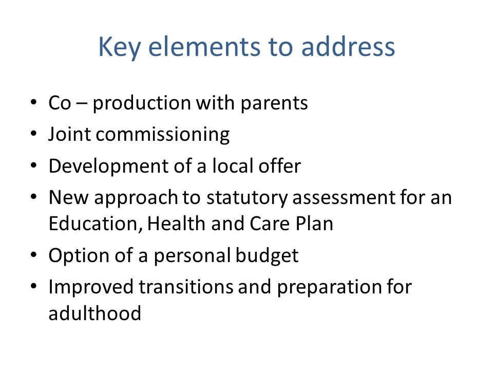 Key elements to address Co – production with parents Joint commissioning Development of a local offer New approach to statutory assessment for an Education, Health and Care Plan Option of a personal budget Improved transitions and preparation for adulthood