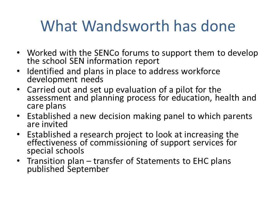 What Wandsworth has done Worked with the SENCo forums to support them to develop the school SEN information report Identified and plans in place to address workforce development needs Carried out and set up evaluation of a pilot for the assessment and planning process for education, health and care plans Established a new decision making panel to which parents are invited Established a research project to look at increasing the effectiveness of commissioning of support services for special schools Transition plan – transfer of Statements to EHC plans published September