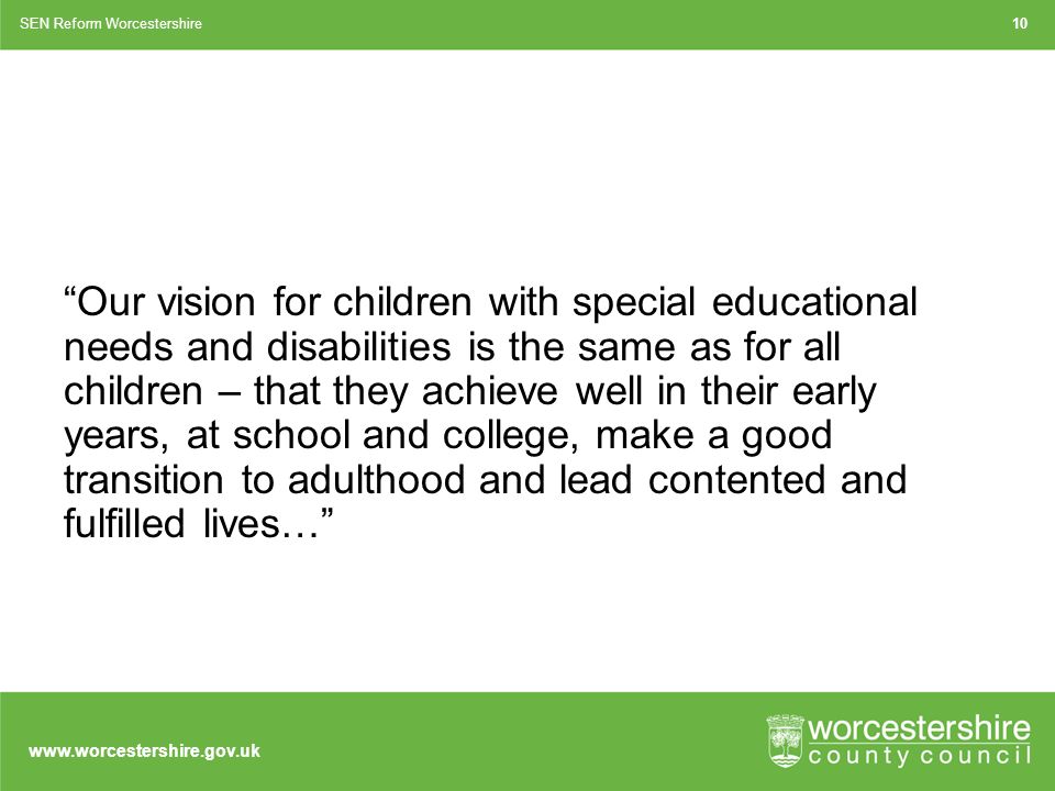 Our vision for children with special educational needs and disabilities is the same as for all children – that they achieve well in their early years, at school and college, make a good transition to adulthood and lead contented and fulfilled lives… SEN Reform Worcestershire10