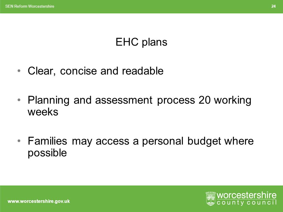 EHC plans Clear, concise and readable Planning and assessment process 20 working weeks Families may access a personal budget where possible SEN Reform Worcestershire24