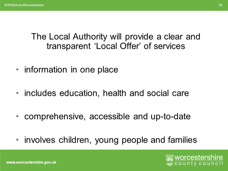 The Local Authority will provide a clear and transparent ‘Local Offer’ of services information in one place includes education, health and social care comprehensive, accessible and up-to-date involves children, young people and families SEN Reform Worcestershire33