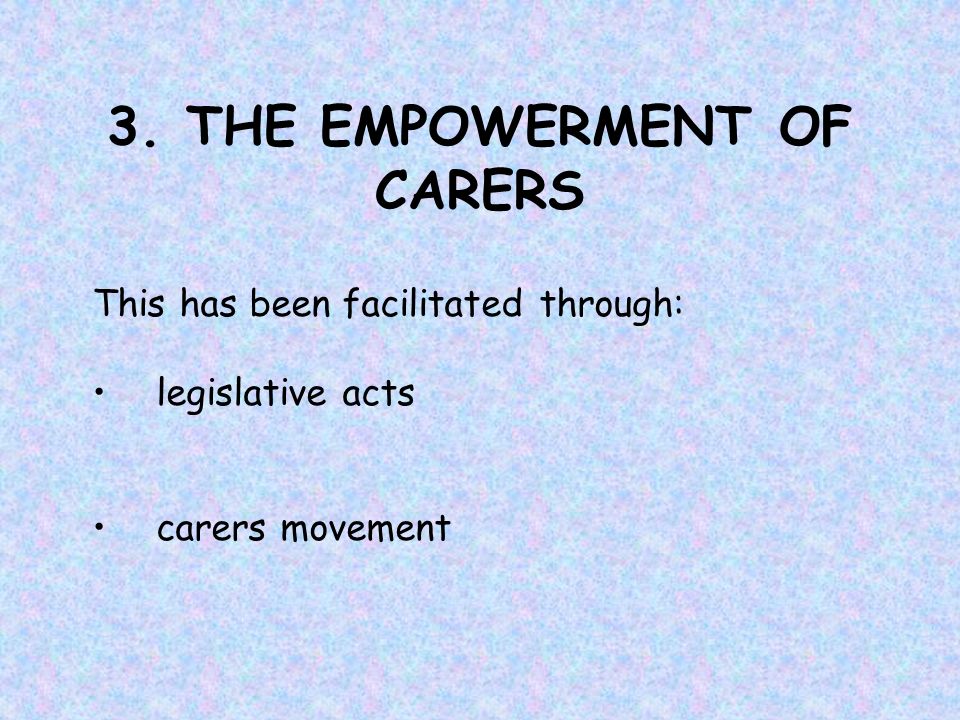 3. THE EMPOWERMENT OF CARERS This has been facilitated through: legislative acts carers movement