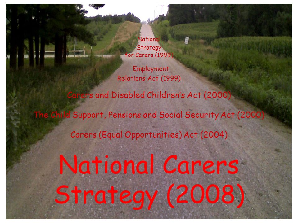 National Strategy for Carers (1999) Employment Relations Act (1999) Carers and Disabled Children’s Act (2000) The Child Support, Pensions and Social Security Act (2000) Carers (Equal Opportunities) Act (2004) National Carers Strategy (2008)
