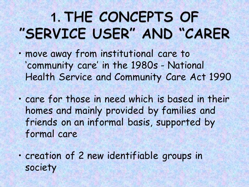 move away from institutional care to ‘community care’ in the 1980s - National Health Service and Community Care Act 1990 care for those in need which is based in their homes and mainly provided by families and friends on an informal basis, supported by formal care creation of 2 new identifiable groups in society