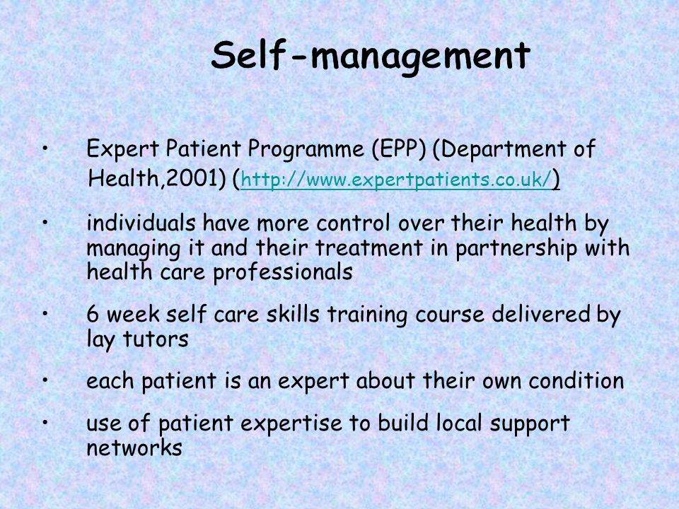 Expert Patient Programme (EPP) (Department of Health,2001) (   )   individuals have more control over their health by managing it and their treatment in partnership with health care professionals 6 week self care skills training course delivered by lay tutors each patient is an expert about their own condition use of patient expertise to build local support networks