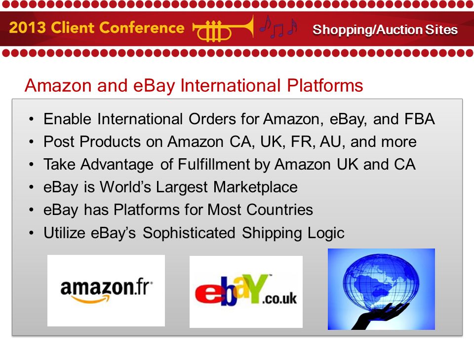 Amazon and eBay International Platforms Enable International Orders for Amazon, eBay, and FBA Post Products on Amazon CA, UK, FR, AU, and more Take Advantage of Fulfillment by Amazon UK and CA eBay is World’s Largest Marketplace eBay has Platforms for Most Countries Utilize eBay’s Sophisticated Shipping Logic Amazon and eBay Integration Shopping/Auction Sites