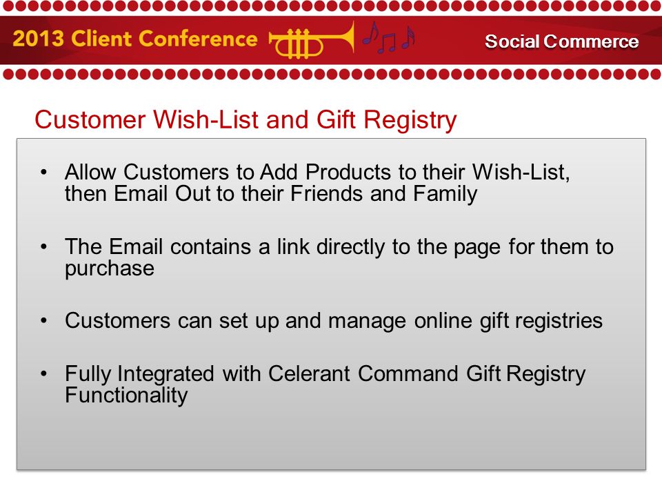 Customer Wish-List and Gift Registry Allow Customers to Add Products to their Wish-List, then  Out to their Friends and Family The  contains a link directly to the page for them to purchase Customers can set up and manage online gift registries Fully Integrated with Celerant Command Gift Registry Functionality Mobile Marketing Social Commerce