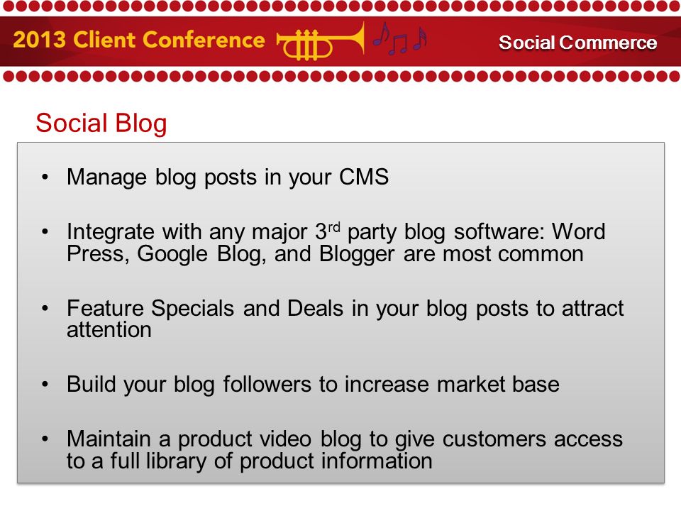 Social Blog Manage blog posts in your CMS Integrate with any major 3 rd party blog software: Word Press, Google Blog, and Blogger are most common Feature Specials and Deals in your blog posts to attract attention Build your blog followers to increase market base Maintain a product video blog to give customers access to a full library of product information Mobile Marketing Social Commerce