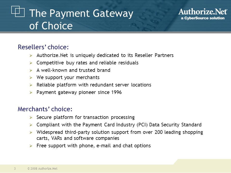 © 2008 Authorize.Net3 The Payment Gateway of Choice Resellers’ choice:  Authorize.Net is uniquely dedicated to its Reseller Partners  Competitive buy rates and reliable residuals  A well-known and trusted brand  We support your merchants  Reliable platform with redundant server locations  Payment gateway pioneer since 1996 Merchants’ choice:  Secure platform for transaction processing  Compliant with the Payment Card Industry (PCI) Data Security Standard  Widespread third-party solution support from over 200 leading shopping carts, VARs and software companies  Free support with phone,  and chat options
