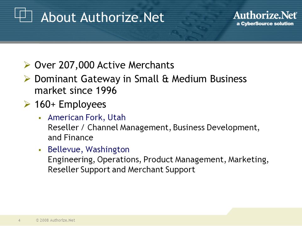 © 2008 Authorize.Net4 About Authorize.Net  Over 207,000 Active Merchants  Dominant Gateway in Small & Medium Business market since 1996  160+ Employees  American Fork, Utah Reseller / Channel Management, Business Development, and Finance  Bellevue, Washington Engineering, Operations, Product Management, Marketing, Reseller Support and Merchant Support