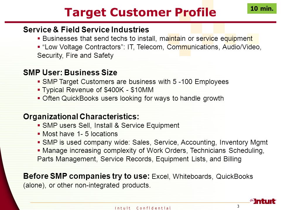 I n t u i t C o n f i d e n t i a l 3 Target Customer Profile Service & Field Service Industries  Businesses that send techs to install, maintain or service equipment  Low Voltage Contractors : IT, Telecom, Communications, Audio/Video, Security, Fire and Safety SMP User: Business Size  SMP Target Customers are business with Employees  Typical Revenue of $400K - $10MM  Often QuickBooks users looking for ways to handle growth Organizational Characteristics:  SMP users Sell, Install & Service Equipment  Most have 1- 5 locations  SMP is used company wide: Sales, Service, Accounting, Inventory Mgmt  Manage increasing complexity of Work Orders, Technicians Scheduling, Parts Management, Service Records, Equipment Lists, and Billing Before SMP companies try to use: Excel, Whiteboards, QuickBooks (alone), or other non-integrated products.