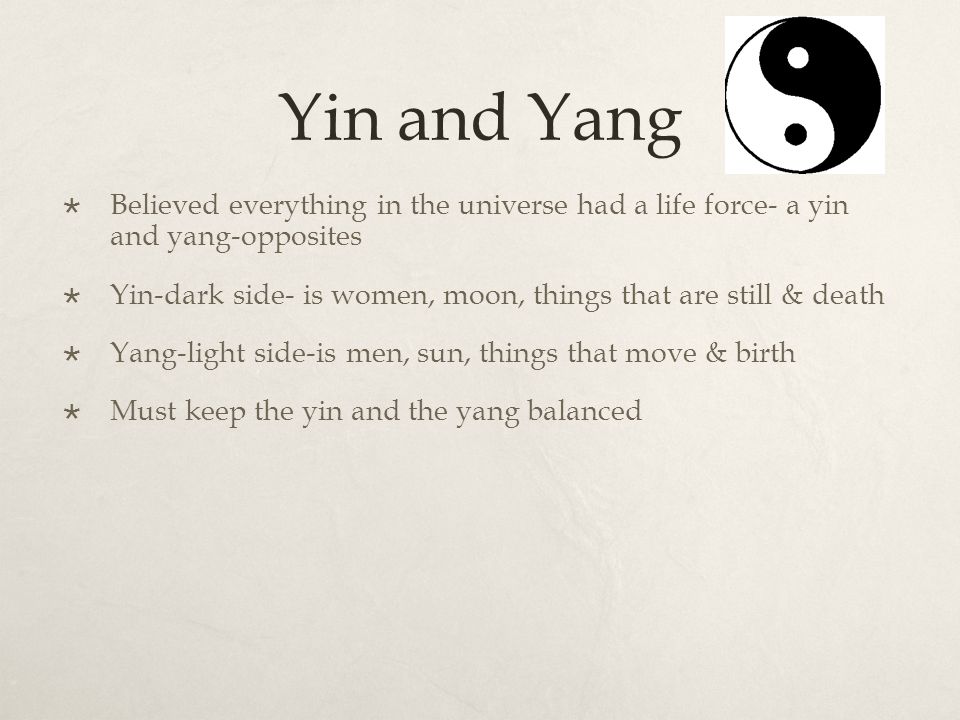 Yin and Yang  Believed everything in the universe had a life force- a yin and yang-opposites  Yin-dark side- is women, moon, things that are still & death  Yang-light side-is men, sun, things that move & birth  Must keep the yin and the yang balanced