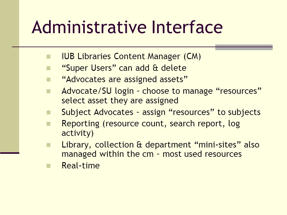 Administrative Interface IUB Libraries Content Manager (CM) Super Users can add & delete Advocates are assigned assets Advocate/SU login – choose to manage resources select asset they are assigned Subject Advocates – assign resources to subjects Reporting (resource count, search report, log activity) Library, collection & department mini-sites also managed within the cm – most used resources Real-time