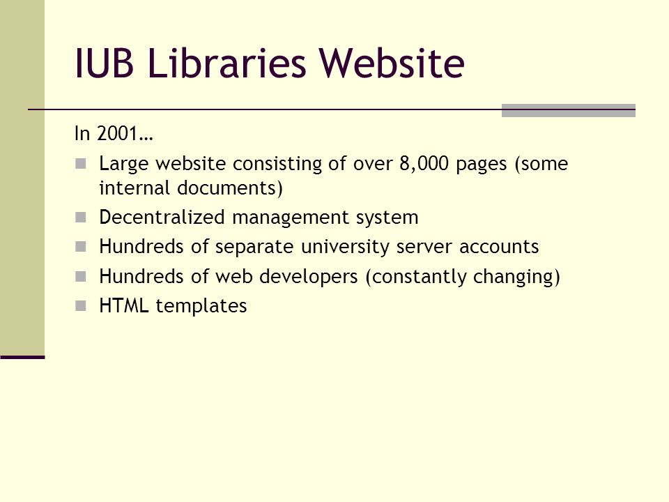 IUB Libraries Website In 2001… Large website consisting of over 8,000 pages (some internal documents) Decentralized management system Hundreds of separate university server accounts Hundreds of web developers (constantly changing) HTML templates
