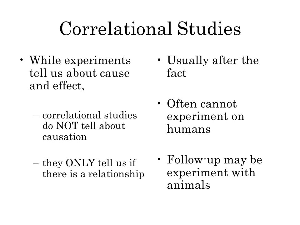 Correlational Studies While experiments tell us about cause and effect, –correlational studies do NOT tell about causation –they ONLY tell us if there is a relationship Usually after the fact Often cannot experiment on humans Follow-up may be experiment with animals