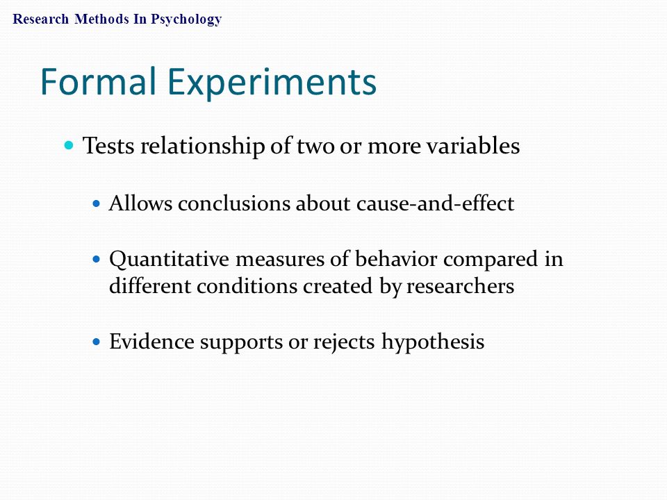 Formal Experiments Tests relationship of two or more variables Allows conclusions about cause-and-effect Quantitative measures of behavior compared in different conditions created by researchers Evidence supports or rejects hypothesis Research Methods In Psychology