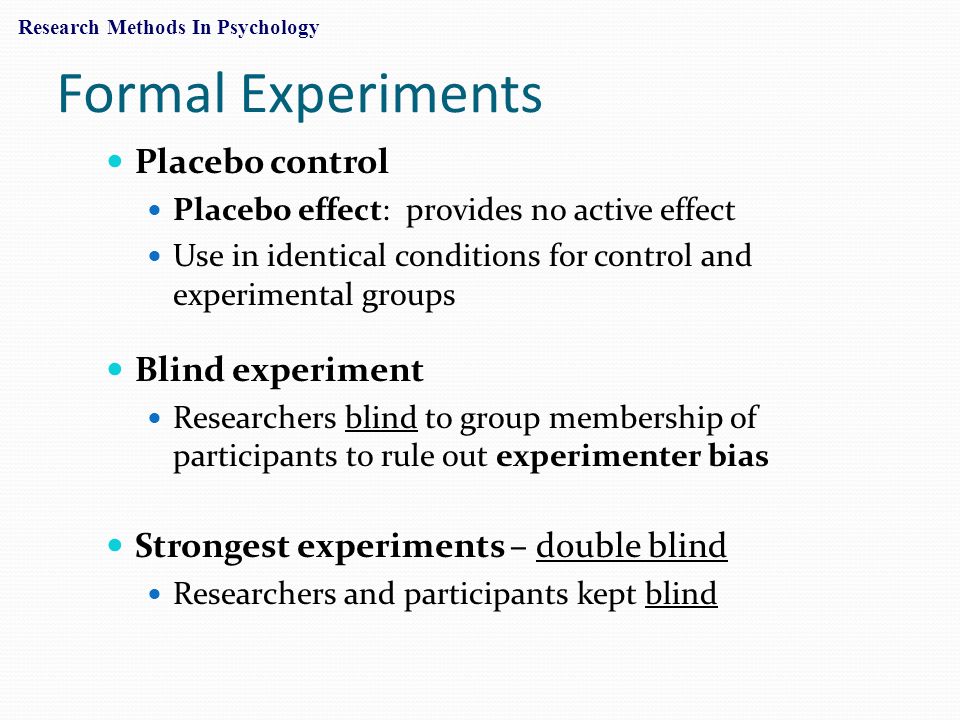 Formal Experiments Placebo control Placebo effect: provides no active effect Use in identical conditions for control and experimental groups Blind experiment Researchers blind to group membership of participants to rule out experimenter bias Strongest experiments – double blind Researchers and participants kept blind Research Methods In Psychology