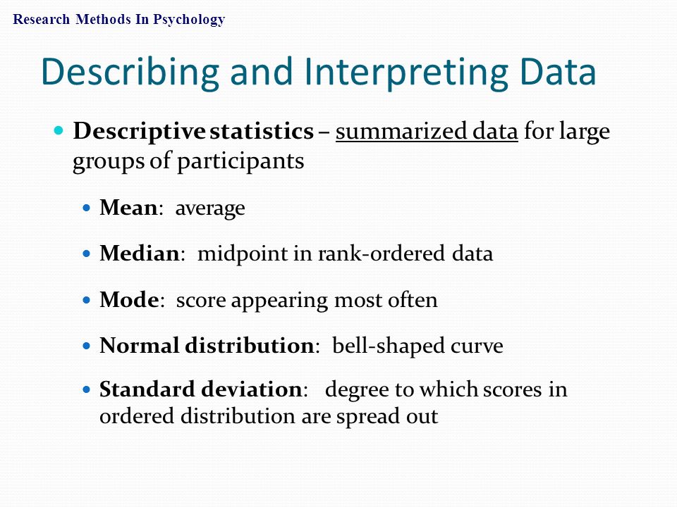 Describing and Interpreting Data Descriptive statistics – summarized data for large groups of participants Mean: average Median: midpoint in rank-ordered data Mode: score appearing most often Normal distribution: bell-shaped curve Standard deviation: degree to which scores in ordered distribution are spread out Research Methods In Psychology