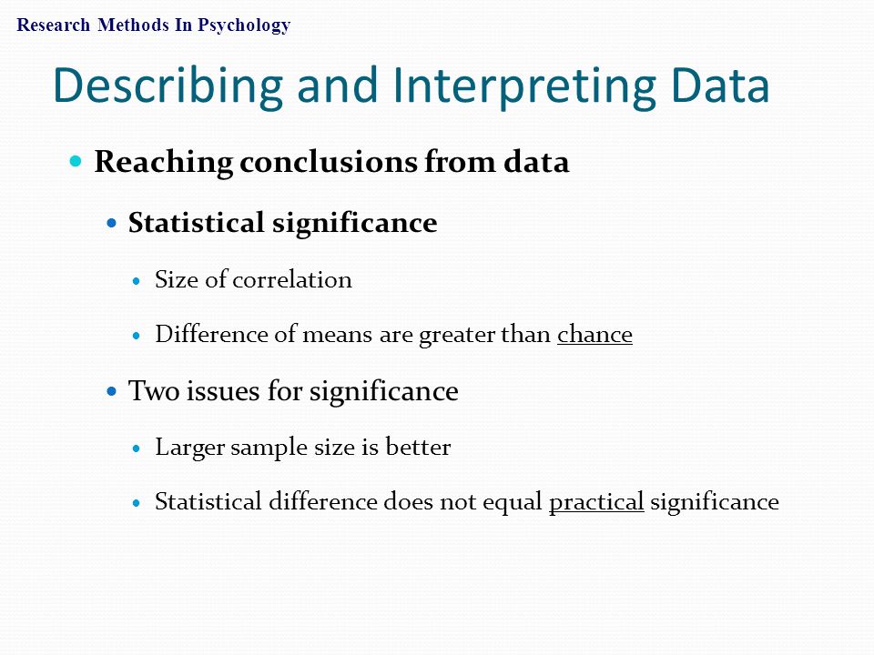 Describing and Interpreting Data Reaching conclusions from data Statistical significance Size of correlation Difference of means are greater than chance Two issues for significance Larger sample size is better Statistical difference does not equal practical significance Research Methods In Psychology