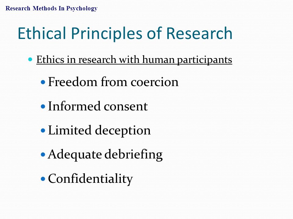 Ethical Principles of Research Ethics in research with human participants Freedom from coercion Informed consent Limited deception Adequate debriefing Confidentiality Research Methods In Psychology