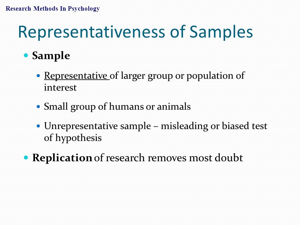 Representativeness of Samples Sample Representative of larger group or population of interest Small group of humans or animals Unrepresentative sample – misleading or biased test of hypothesis Replication of research removes most doubt Research Methods In Psychology