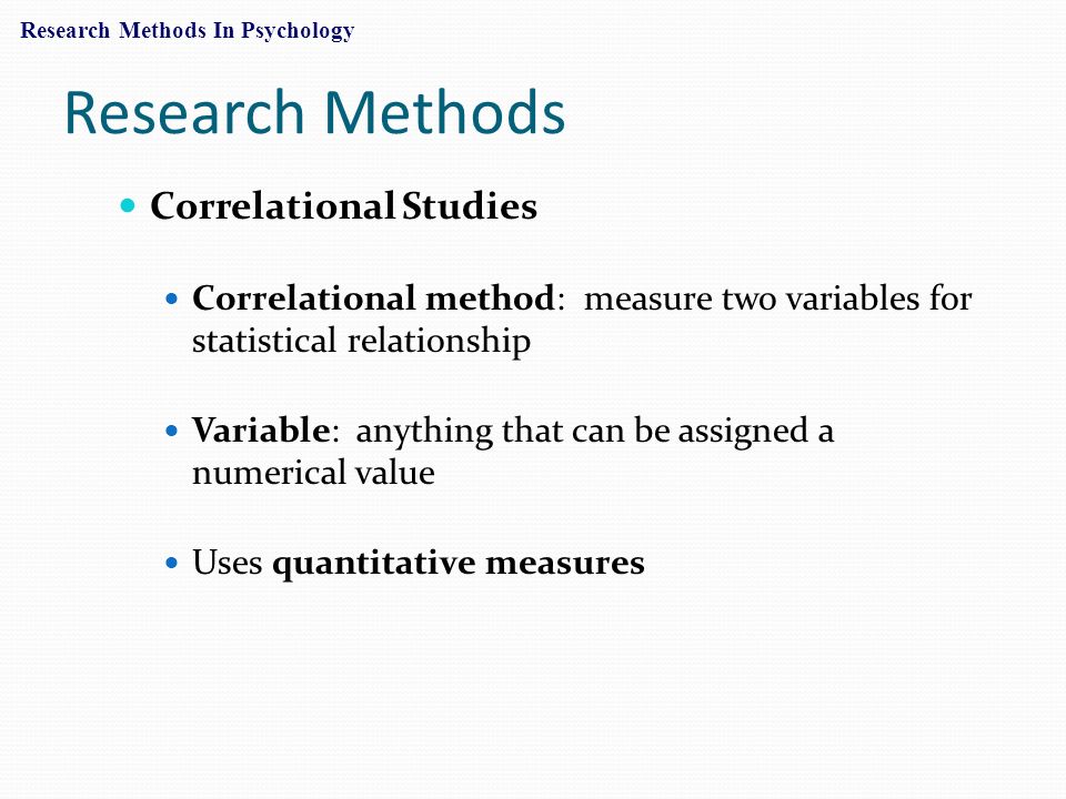 Research Methods Correlational Studies Correlational method: measure two variables for statistical relationship Variable: anything that can be assigned a numerical value Uses quantitative measures Research Methods In Psychology