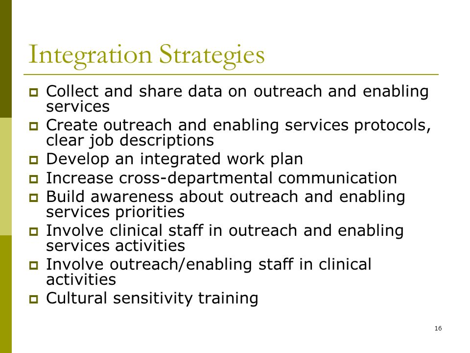 16 Integration Strategies  Collect and share data on outreach and enabling services  Create outreach and enabling services protocols, clear job descriptions  Develop an integrated work plan  Increase cross-departmental communication  Build awareness about outreach and enabling services priorities  Involve clinical staff in outreach and enabling services activities  Involve outreach/enabling staff in clinical activities  Cultural sensitivity training