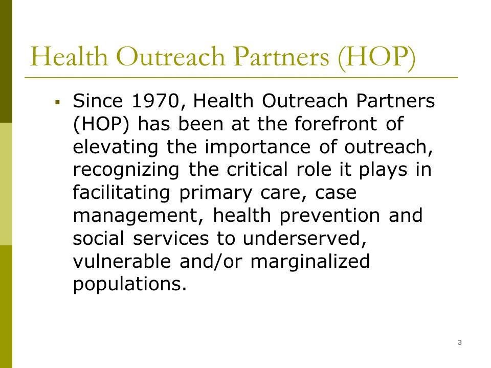 Health Outreach Partners (HOP)  Since 1970, Health Outreach Partners (HOP) has been at the forefront of elevating the importance of outreach, recognizing the critical role it plays in facilitating primary care, case management, health prevention and social services to underserved, vulnerable and/or marginalized populations.