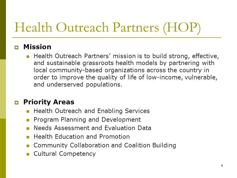 4 Health Outreach Partners (HOP)  Mission Health Outreach Partners’ mission is to build strong, effective, and sustainable grassroots health models by partnering with local community-based organizations across the country in order to improve the quality of life of low-income, vulnerable, and underserved populations.