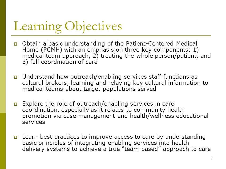5 Learning Objectives  Obtain a basic understanding of the Patient-Centered Medical Home (PCMH) with an emphasis on three key components: 1) medical team approach, 2) treating the whole person/patient, and 3) full coordination of care  Understand how outreach/enabling services staff functions as cultural brokers, learning and relaying key cultural information to medical teams about target populations served  Explore the role of outreach/enabling services in care coordination, especially as it relates to community health promotion via case management and health/wellness educational services  Learn best practices to improve access to care by understanding basic principles of integrating enabling services into health delivery systems to achieve a true team-based approach to care