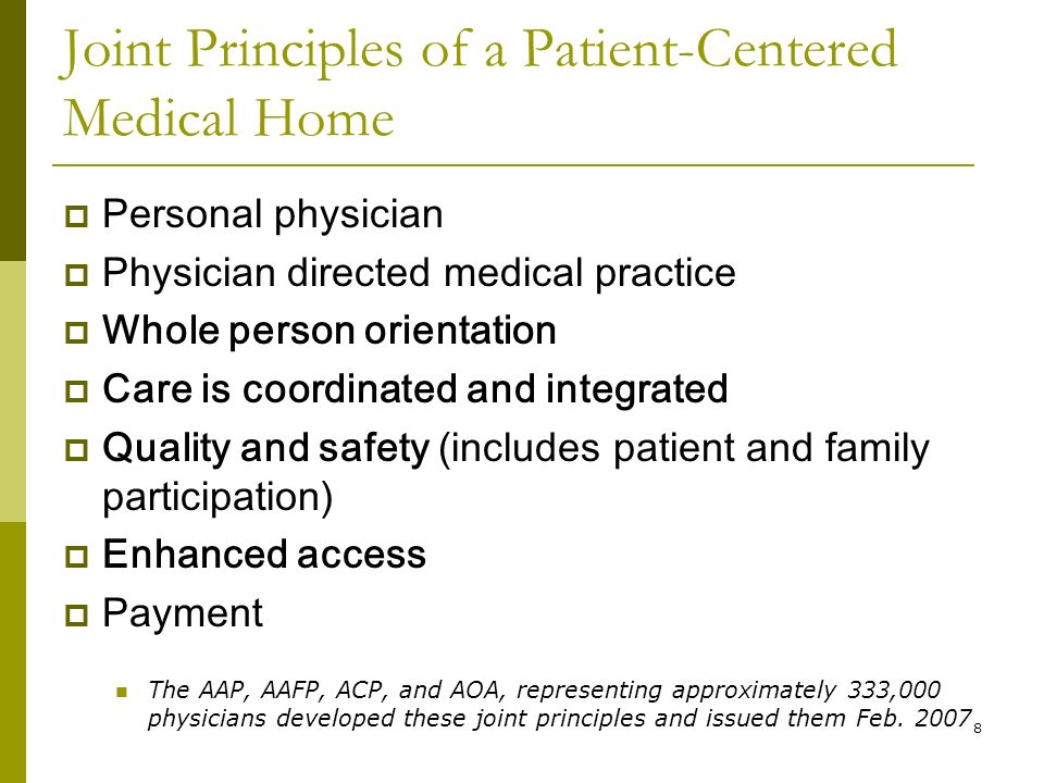 8 Joint Principles of a Patient-Centered Medical Home  Personal physician  Physician directed medical practice  Whole person orientation  Care is coordinated and integrated  Quality and safety (includes patient and family participation)  Enhanced access  Payment The AAP, AAFP, ACP, and AOA, representing approximately 333,000 physicians developed these joint principles and issued them Feb.